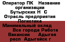 Оператор ПК › Название организации ­ Бутырских Н. С. › Отрасль предприятия ­ Логистика › Минимальный оклад ­ 18 000 - Все города Работа » Вакансии   . Адыгея респ.,Адыгейск г.